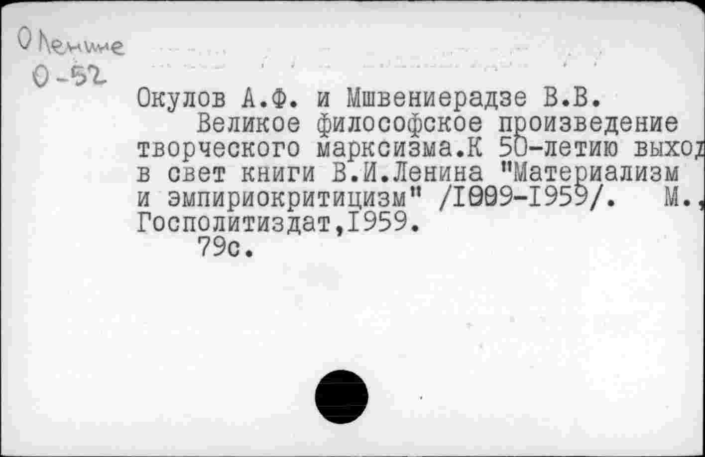 ﻿О Камине о-5г
Окулов А.Ф. и Мшвениерадзе В.В.
Великое философское произведение творческого марксизма.К 50-летию выхо; в свет книги В.И.Ленина ’’Материализм и эмпириокритицизм” /1909-1959/.	М.,
Госполитиздат,1959.
79с.